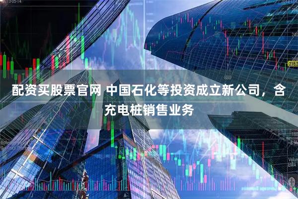 配资买股票官网 中国石化等投资成立新公司，含充电桩销售业务