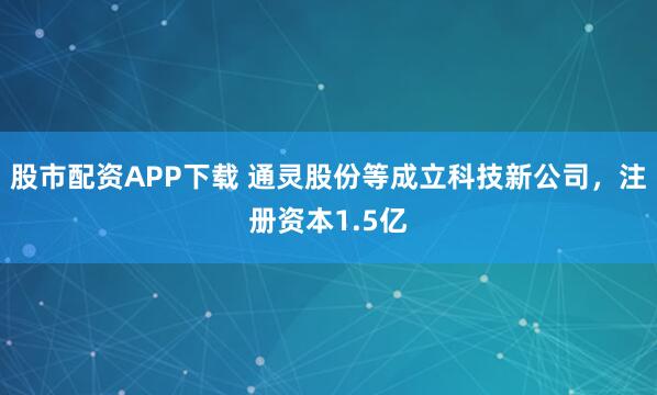 股市配资APP下载 通灵股份等成立科技新公司，注册资本1.5亿