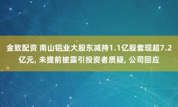 金致配资 南山铝业大股东减持1.1亿股套现超7.2亿元, 未提前披露引投资者质疑, 公司回应