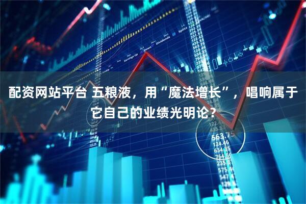 配资网站平台 五粮液，用“魔法增长”，唱响属于它自己的业绩光明论？